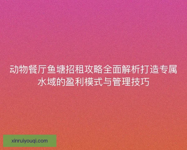 动物餐厅鱼塘招租攻略全面解析打造专属水域的盈利模式与管理技巧