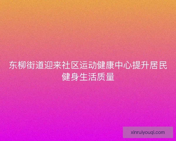 东柳街道迎来社区运动健康中心提升居民健身生活质量