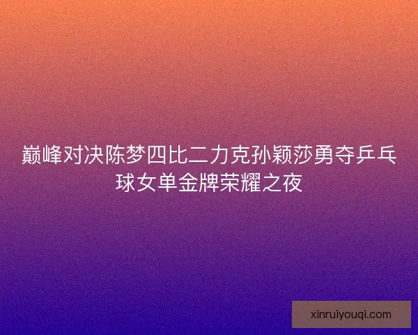 巅峰对决陈梦四比二力克孙颖莎勇夺乒乓球女单金牌荣耀之夜