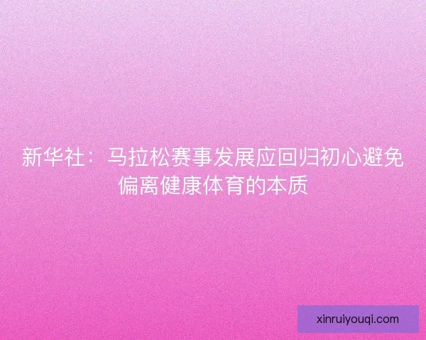 新华社：马拉松赛事发展应回归初心避免偏离健康体育的本质