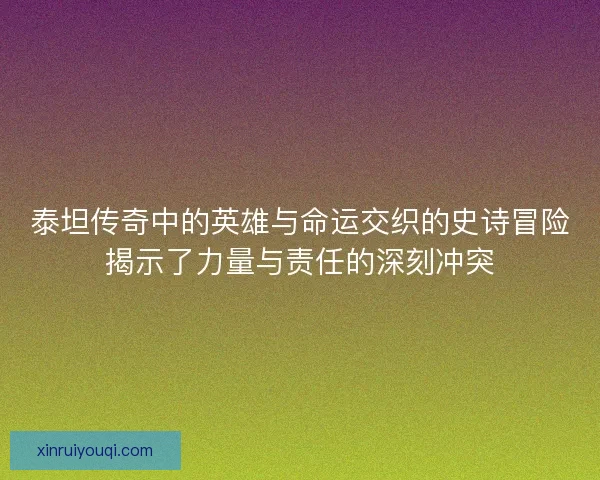 泰坦传奇中的英雄与命运交织的史诗冒险揭示了力量与责任的深刻冲突