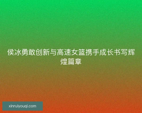 侯冰勇敢创新与高速女篮携手成长书写辉煌篇章