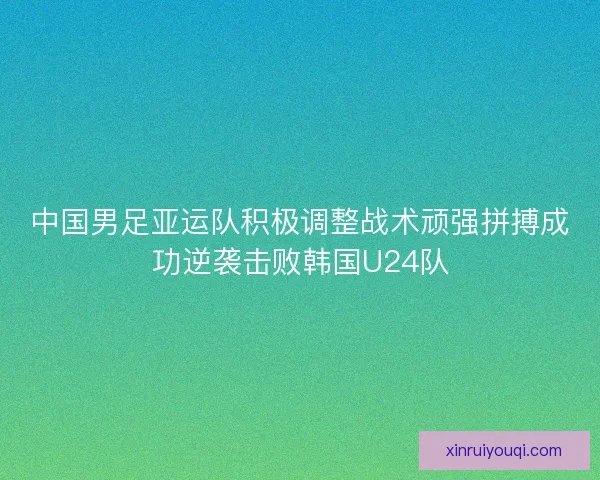 中国男足亚运队积极调整战术顽强拼搏成功逆袭击败韩国U24队